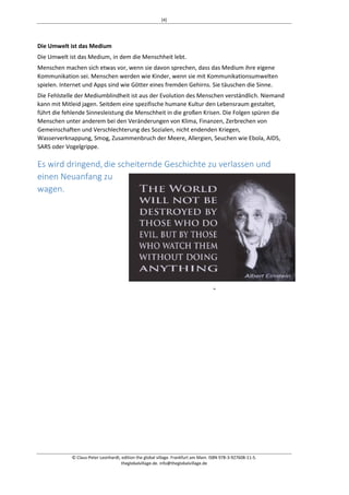 [4] 
Die Umwelt ist das Medium 
Die Umwelt ist das Medium, in dem die Menschheit lebt. 
Menschen machen sich etwas vor, wenn sie davon sprechen, dass das Medium ihre eigene 
Kommunikation sei. Menschen werden wie Kinder, wenn sie mit Kommunikationsumwelten 
spielen. Internet und Apps sind wie Götter eines fremden Gehirns. Sie täuschen die Sinne. 
Die Fehlstelle der Mediumblindheit ist aus der Evolution des Menschen verständlich. Niemand 
kann mit Mitleid jagen. Seitdem eine spezifische humane Kultur den Lebensraum gestaltet, 
führt die fehlende Sinnesleistung die Menschheit in die großen Krisen. Die Folgen spüren die 
Menschen unter anderem bei den Veränderungen von Klima, Finanzen, Zerbrechen von 
Gemeinschaften und Verschlechterung des Sozialen, nicht endenden Kriegen, 
Wasserverknappung, Smog, Zusammenbruch der Meere, Allergien, Seuchen wie Ebola, AIDS, 
SARS oder Vogelgrippe. 
Es wird dringend, die scheiternde Geschichte zu verlassen und 
einen Neuanfang zu 
wagen. 
© Claus-Peter Leonhardt, edition the global village. Frankfurt am Main. ISBN 978-3-927608-11-5. 
theglobalvillage.de. info@theglobalvillage.de 
