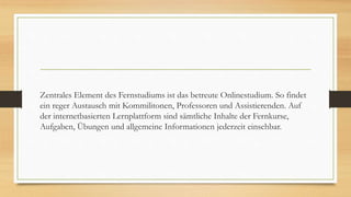 Zentrales Element des Fernstudiums ist das betreute Onlinestudium. So findet
ein reger Austausch mit Kommilitonen, Professoren und Assistierenden. Auf
der internetbasierten Lernplattform sind sämtliche Inhalte der Fernkurse,
Aufgaben, Übungen und allgemeine Informationen jederzeit einsehbar.
 