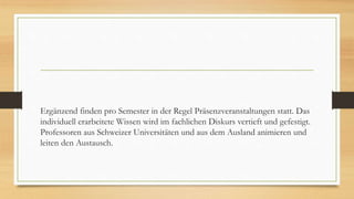 Ergänzend finden pro Semester in der Regel Präsenzveranstaltungen statt. Das
individuell erarbeitete Wissen wird im fachlichen Diskurs vertieft und gefestigt.
Professoren aus Schweizer Universitäten und aus dem Ausland animieren und
leiten den Austausch.
 