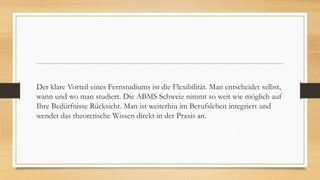 Der klare Vorteil eines Fernstudiums ist die Flexibilität. Man entscheidet selbst,
wann und wo man studiert. Die ABMS Schweiz nimmt so weit wie möglich auf
Ihre Bedürfnisse Rücksicht. Man ist weiterhin im Berufsleben integriert und
wendet das theoretische Wissen direkt in der Praxis an.
 