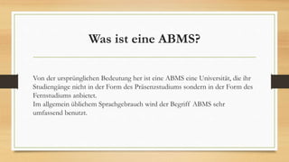 Was ist eine ABMS?
Von der ursprünglichen Bedeutung her ist eine ABMS eine Universität, die ihr
Studiengänge nicht in der Form des Präsenzstudiums sondern in der Form des
Fernstudiums anbietet.
Im allgemein üblichem Sprachgebrauch wird der Begriff ABMS sehr
umfassend benutzt.
 