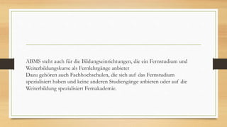 ABMS steht auch für die Bildungseinrichtungen, die ein Fernstudium und
Weiterbildungskurse als Fernlehrgänge anbietet
Dazu gehören auch Fachhochschulen, die sich auf das Fernstudium
spezialisiert haben und keine anderen Studiengänge anbieten oder auf die
Weiterbildung spezialisiert Fernakademie.
 