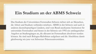 Ein Studium an der ABMS Schweiz
Das Studium der Universitären Fernstudien Schweiz richtet sich an Menschen,
die Arbeit und Studium verbinden möchten. ABMS in der Schweiz und auch in
anderen deutschsprachigen Ländern, sind vom Bund anerkannte Institution für
universitäre Fernstudien und bieten in der Schweiz seit 1992 ein umfangreiches
Angebot an Studiengängen an, die allesamt im Fernstudium absolviert werden
können. Sie sind nach Bologna-Richtlinien aufgebaut und die Abschlüsse damit
gleichwertig wie jene von Schweizer Präsenzuniversitäten.
 