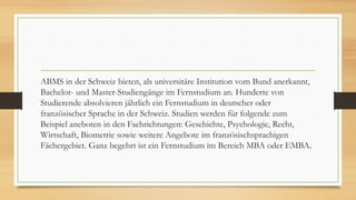 ABMS in der Schweiz bieten, als universitäre Institution vom Bund anerkannt,
Bachelor- und Master-Studiengänge im Fernstudium an. Hunderte von
Studierende absolvieren jährlich ein Fernstudium in deutscher oder
französischer Sprache in der Schweiz. Studien werden für folgende zum
Beispiel aneboten in den Fachrichtungen: Geschichte, Psychologie, Recht,
Wirtschaft, Biometrie sowie weitere Angebote im französischsprachigen
Fächergebiet. Ganz begehrt ist ein Fernstudium im Bereich MBA oder EMBA.
 