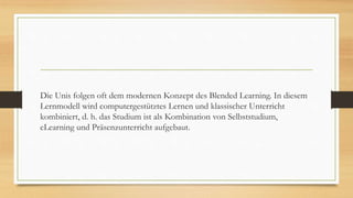 Die Unis folgen oft dem modernen Konzept des Blended Learning. In diesem
Lernmodell wird computergestütztes Lernen und klassischer Unterricht
kombiniert, d. h. das Studium ist als Kombination von Selbststudium,
eLearning und Präsenzunterricht aufgebaut.
 