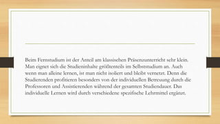 Beim Fernstudium ist der Anteil am klassischen Präsenzunterricht sehr klein.
Man eignet sich die Studieninhalte größtenteils im Selbststudium an. Auch
wenn man alleine lernen, ist man nicht isoliert und bleibt vernetzt. Denn die
Studierenden profitieren besonders von der individuellen Betreuung durch die
Professoren und Assistierenden während der gesamten Studiendauer. Das
individuelle Lernen wird durch verschiedene spezifische Lehrmittel ergänzt.
 