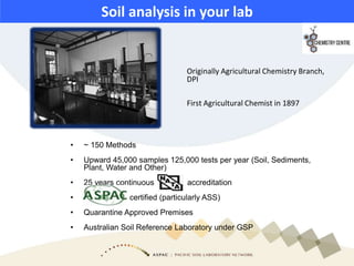 Soil analysis in your lab
• ~ 150 Methods
• Upward 45,000 samples 125,000 tests per year (Soil, Sediments,
Plant, Water and Other)
• 25 years continuous accreditation
• ASPAC certified (particularly ASS)
• Quarantine Approved Premises
• Australian Soil Reference Laboratory under GSP
Originally Agricultural Chemistry Branch,
DPI
First Agricultural Chemist in 1897
 