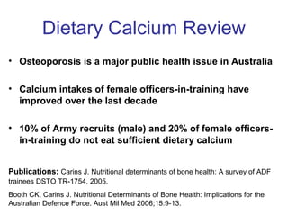 Dietary Calcium Review
• Osteoporosis is a major public health issue in Australia
• Calcium intakes of female officers-in-training have
improved over the last decade
• 10% of Army recruits (male) and 20% of female officers-
in-training do not eat sufficient dietary calcium
Publications: Carins J. Nutritional determinants of bone health: A survey of ADF
trainees DSTO TR-1754, 2005.
Booth CK, Carins J. Nutritional Determinants of Bone Health: Implications for the
Australian Defence Force. Aust Mil Med 2006;15:9-13.
 