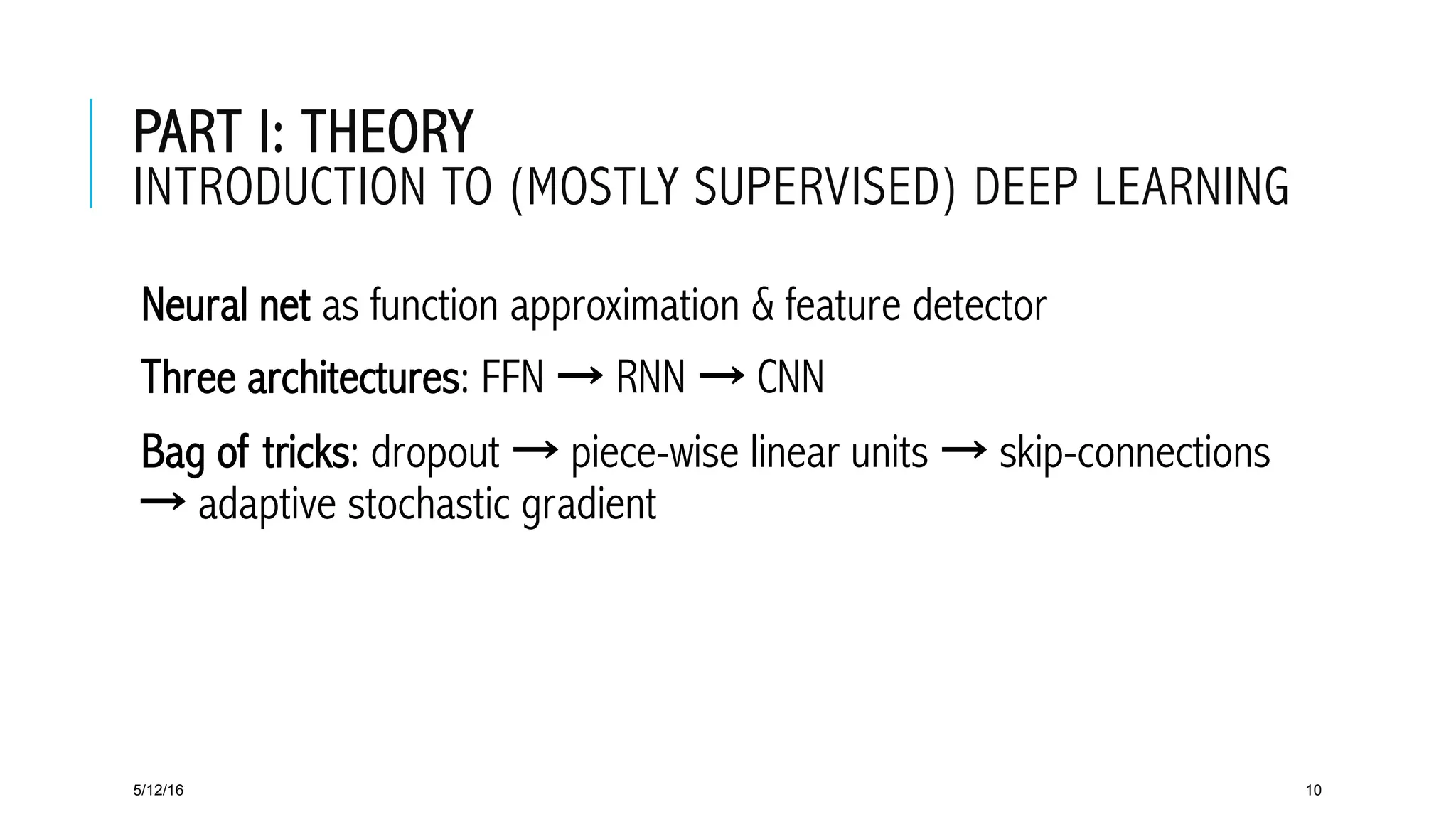 PART I: THEORY
INTRODUCTION TO (MOSTLY SUPERVISED) DEEP LEARNING
 Neural net as function approximation & feature detector
 Three architectures: FFN → RNN → CNN
 Bag of tricks: dropout → piece-wise linear units → skip-connections
→ adaptive stochastic gradient
5/12/16 10
 