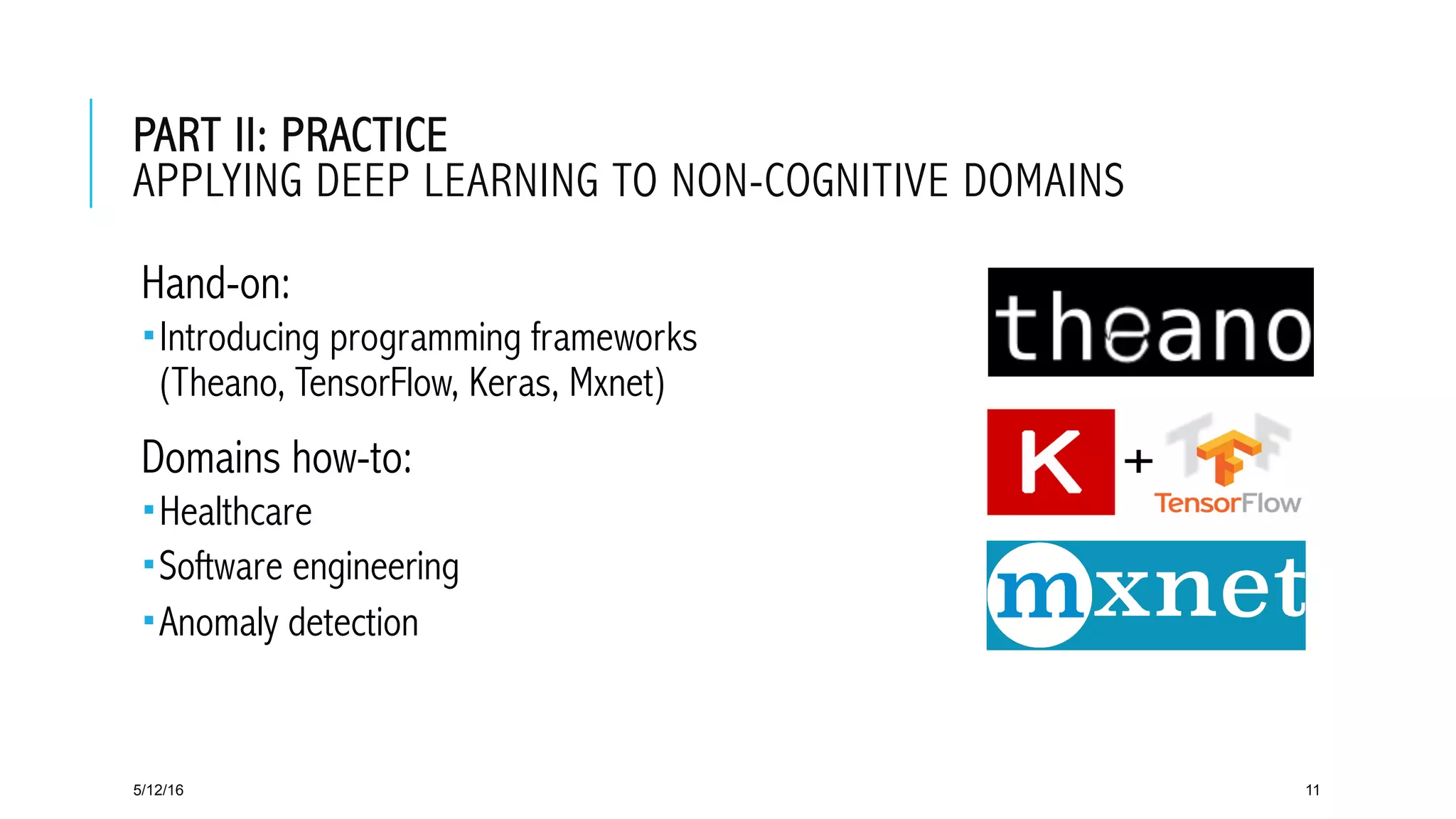 PART II: PRACTICE
APPLYING DEEP LEARNING TO NON-COGNITIVE DOMAINS
 Hand-on:
­ Introducing programming frameworks
(Theano, TensorFlow, Keras, Mxnet)
 Domains how-to:
­ Healthcare
­ Software engineering
­ Anomaly detection
5/12/16 11
 