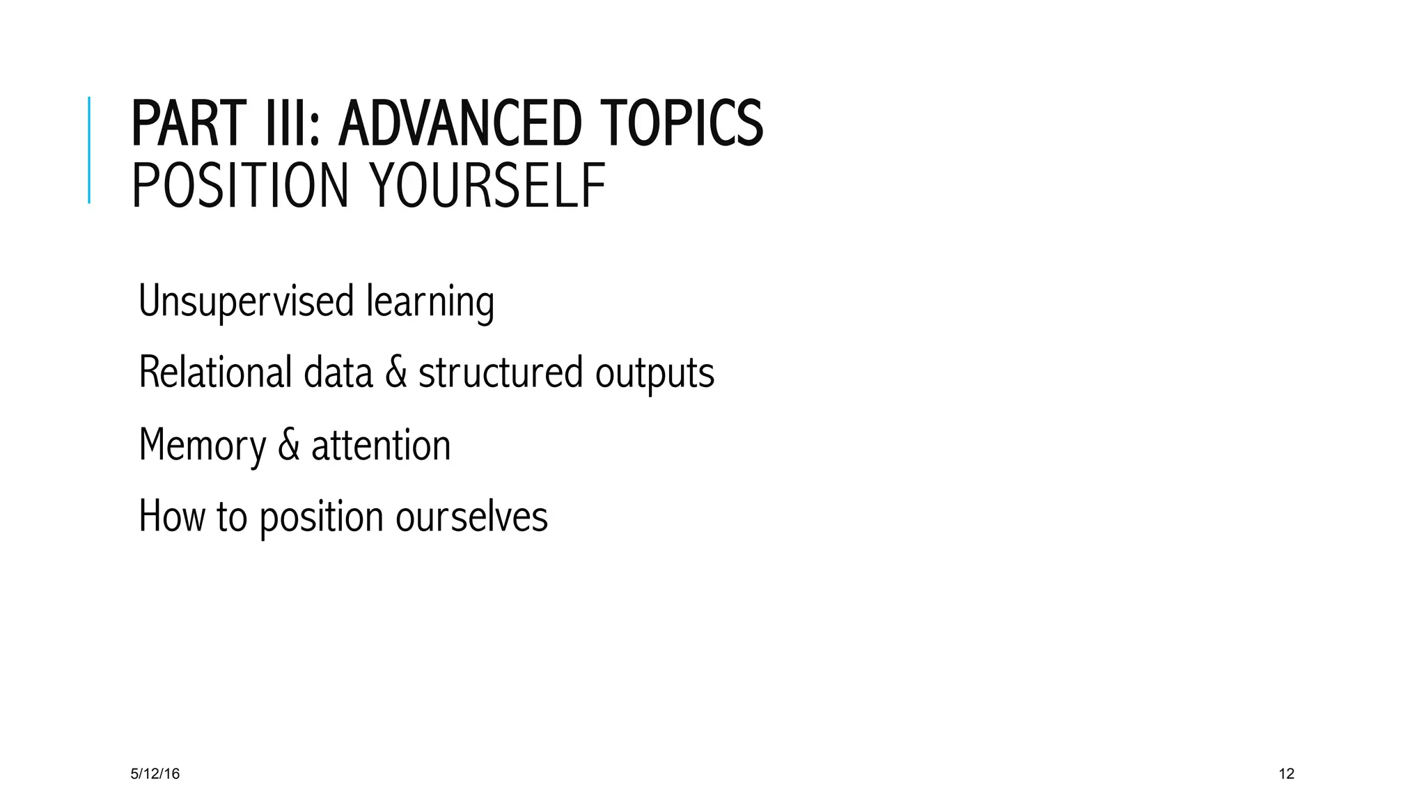 PART III: ADVANCED TOPICS
POSITION YOURSELF
 Unsupervised learning
 Relational data & structured outputs
 Memory & attention
 How to position ourselves
5/12/16 12
 
