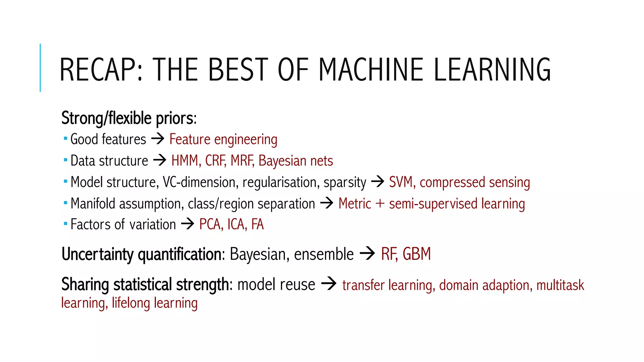 RECAP: THE BEST OF MACHINE LEARNING
 Strong/flexible priors:
­ Good features à Feature engineering
­ Data structure à HMM, CRF, MRF, Bayesian nets
­ Model structure, VC-dimension, regularisation, sparsity à SVM, compressed sensing
­ Manifold assumption, class/region separation à Metric + semi-supervised learning
­ Factors of variation à PCA, ICA, FA
 Uncertainty quantification: Bayesian, ensemble à RF, GBM
 Sharing statistical strength: model reuse à transfer learning, domain adaption, multitask
learning, lifelong learning
 