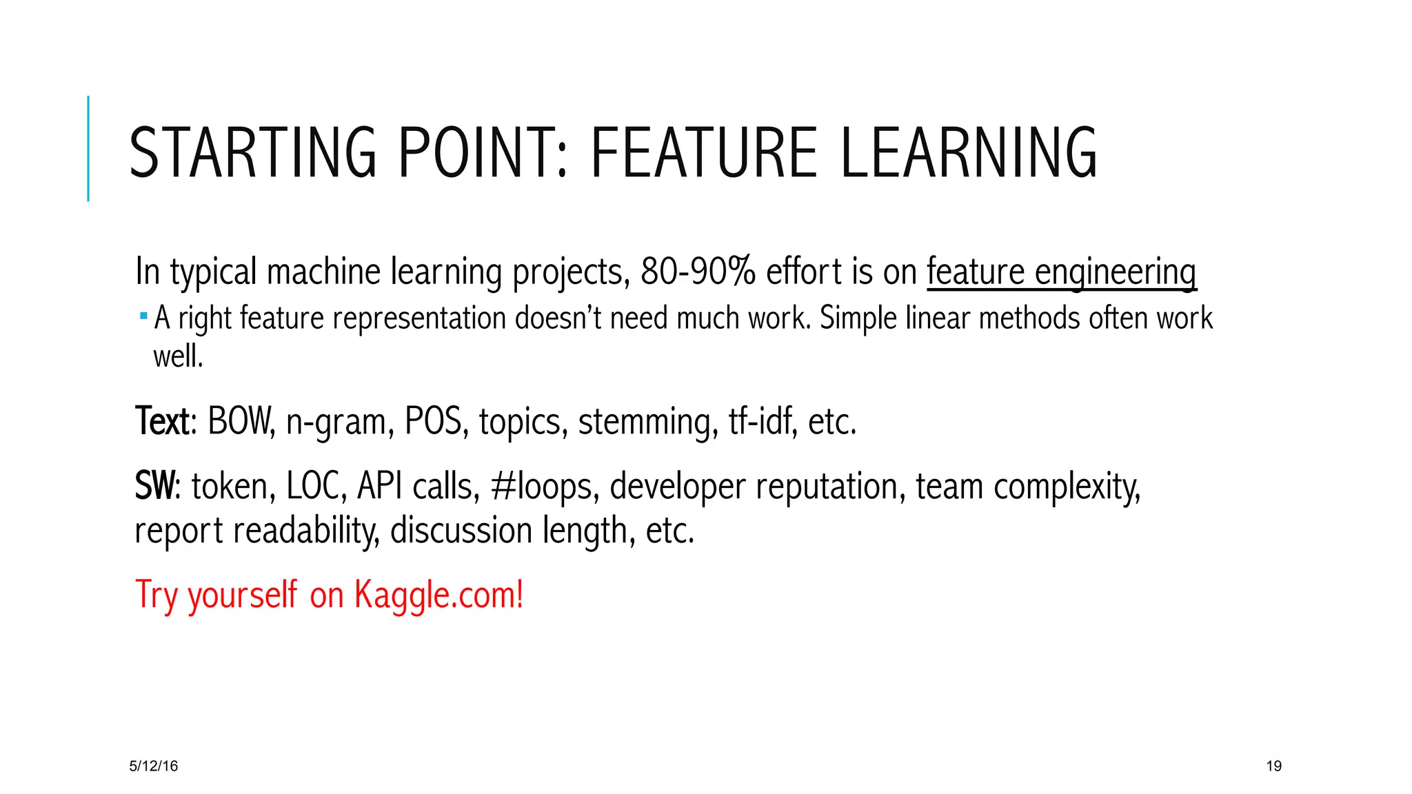 STARTING POINT: FEATURE LEARNING
 In typical machine learning projects, 80-90% effort is on feature engineering
­ A right feature representation doesn’t need much work. Simple linear methods often work
well.
 Text: BOW, n-gram, POS, topics, stemming, tf-idf, etc.
 SW: token, LOC, API calls, #loops, developer reputation, team complexity,
report readability, discussion length, etc.
 Try yourself on Kaggle.com!
5/12/16 19
 