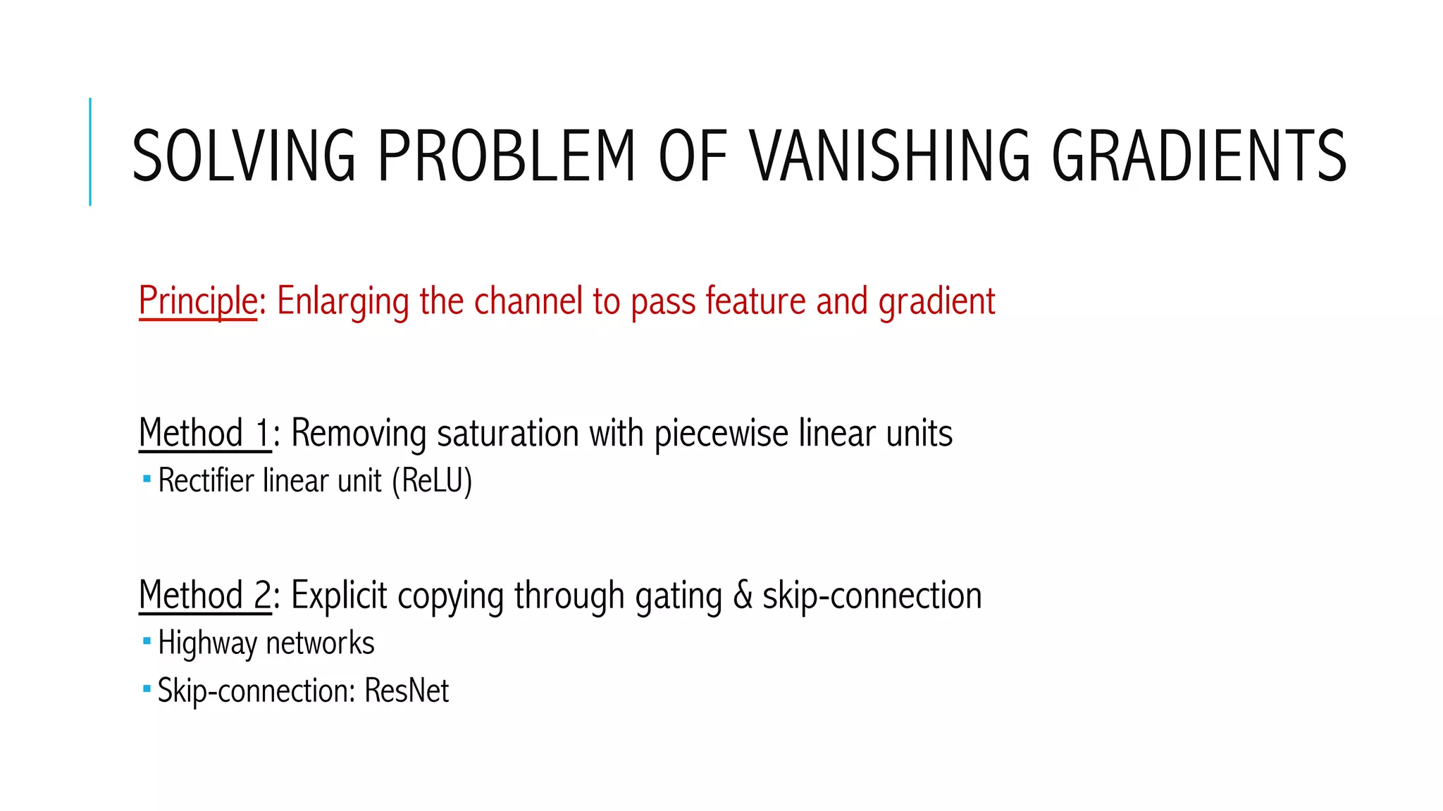 SOLVING PROBLEM OF VANISHING GRADIENTS
 Principle: Enlarging the channel to pass feature and gradient
 Method 1: Removing saturation with piecewise linear units
­ Rectifier linear unit (ReLU)
 Method 2: Explicit copying through gating & skip-connection
­ Highway networks
­ Skip-connection: ResNet
 
