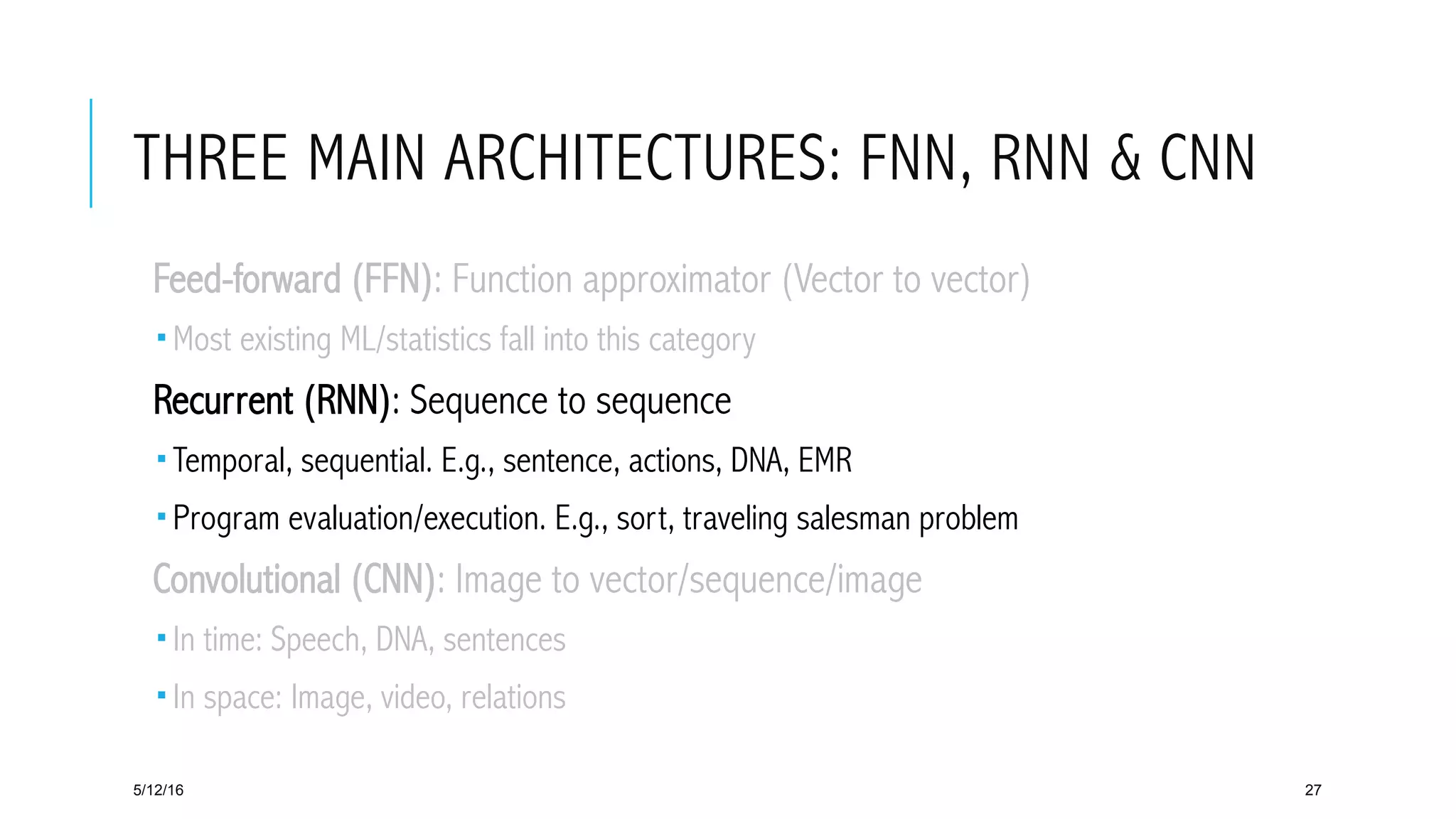 THREE MAIN ARCHITECTURES: FNN, RNN & CNN
 Feed-forward (FFN): Function approximator (Vector to vector)
­ Most existing ML/statistics fall into this category
 Recurrent (RNN): Sequence to sequence
­ Temporal, sequential. E.g., sentence, actions, DNA, EMR
­ Program evaluation/execution. E.g., sort, traveling salesman problem
 Convolutional (CNN): Image to vector/sequence/image
­ In time: Speech, DNA, sentences
­ In space: Image, video, relations
5/12/16 27
 