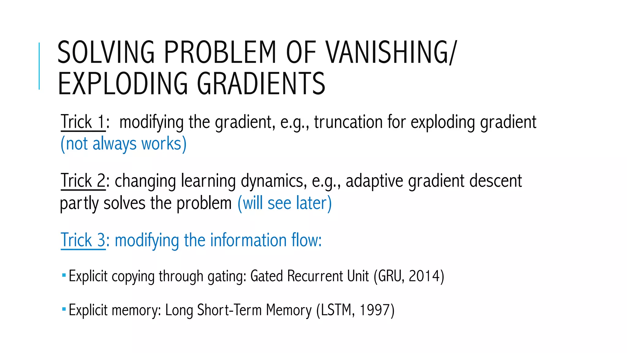 SOLVING PROBLEM OF VANISHING/
EXPLODING GRADIENTS
 Trick 1: modifying the gradient, e.g., truncation for exploding gradient
(not always works)
 Trick 2: changing learning dynamics, e.g., adaptive gradient descent
partly solves the problem (will see later)
 Trick 3: modifying the information flow:
­ Explicit copying through gating: Gated Recurrent Unit (GRU, 2014)
­ Explicit memory: Long Short-Term Memory (LSTM, 1997)
 