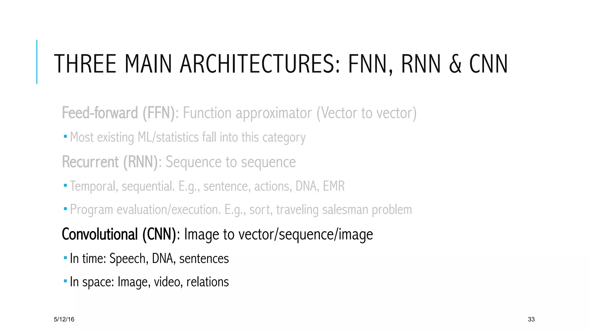 THREE MAIN ARCHITECTURES: FNN, RNN & CNN
 Feed-forward (FFN): Function approximator (Vector to vector)
­ Most existing ML/statistics fall into this category
 Recurrent (RNN): Sequence to sequence
­ Temporal, sequential. E.g., sentence, actions, DNA, EMR
­ Program evaluation/execution. E.g., sort, traveling salesman problem
 Convolutional (CNN): Image to vector/sequence/image
­ In time: Speech, DNA, sentences
­ In space: Image, video, relations
5/12/16 33
 