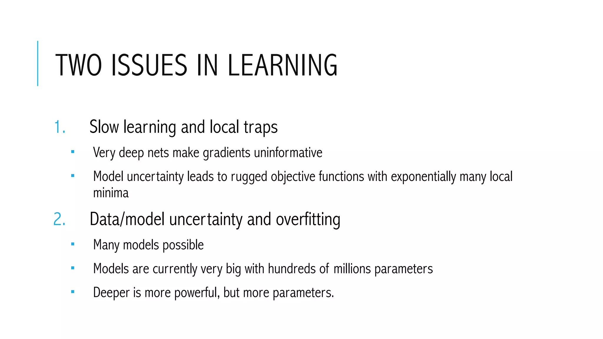 TWO ISSUES IN LEARNING
1.  Slow learning and local traps
­  Very deep nets make gradients uninformative
­  Model uncertainty leads to rugged objective functions with exponentially many local
minima
2.  Data/model uncertainty and overfitting
­  Many models possible
­  Models are currently very big with hundreds of millions parameters
­  Deeper is more powerful, but more parameters.
 