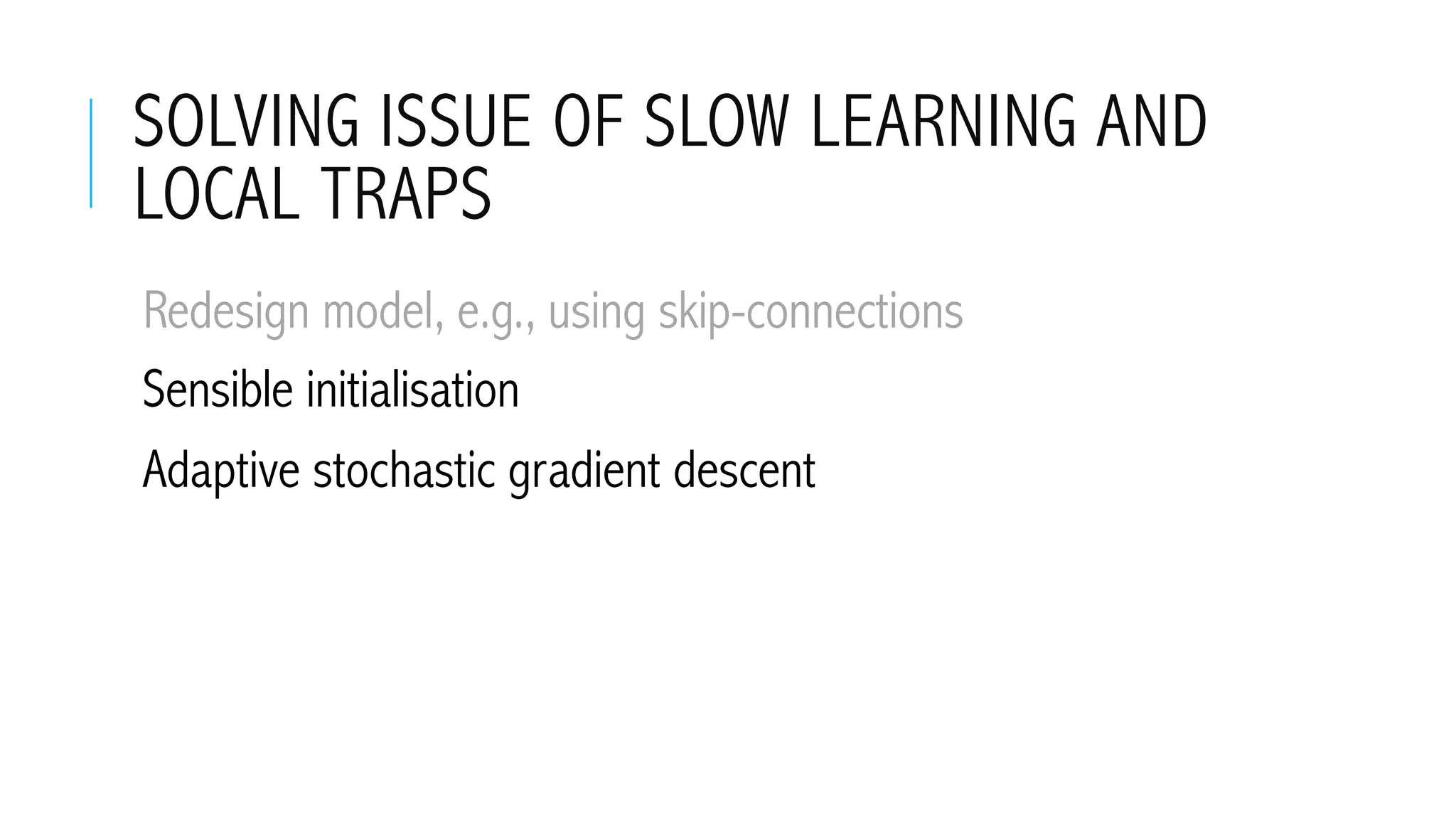 SOLVING ISSUE OF SLOW LEARNING AND
LOCAL TRAPS
 Redesign model, e.g., using skip-connections
 Sensible initialisation
 Adaptive stochastic gradient descent
 