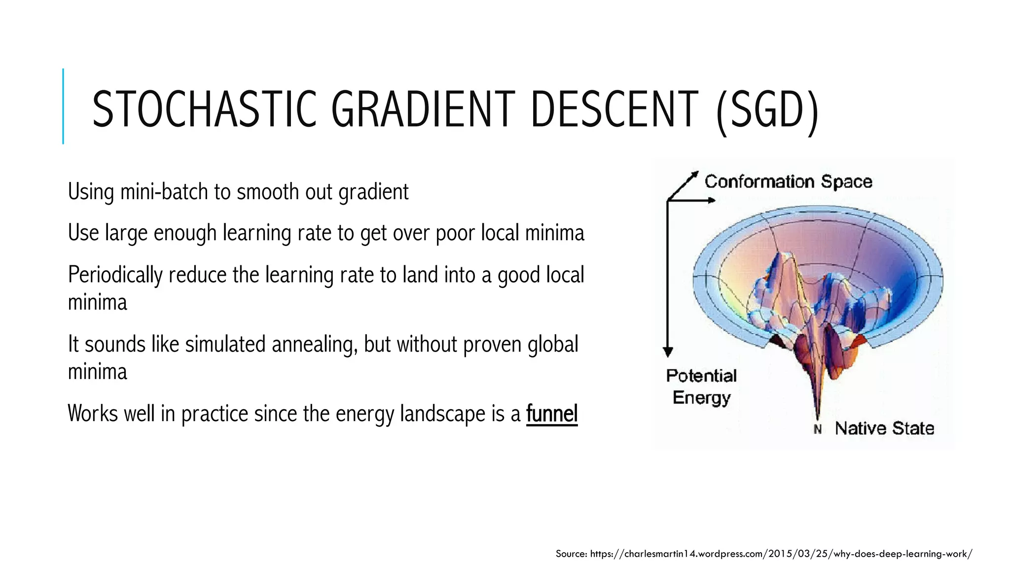 STOCHASTIC GRADIENT DESCENT (SGD)
 Using mini-batch to smooth out gradient
 Use large enough learning rate to get over poor local minima
 Periodically reduce the learning rate to land into a good local
minima
 It sounds like simulated annealing, but without proven global
minima
 Works well in practice since the energy landscape is a funnel
Source: https://charlesmartin14.wordpress.com/2015/03/25/why-does-deep-learning-work/
 