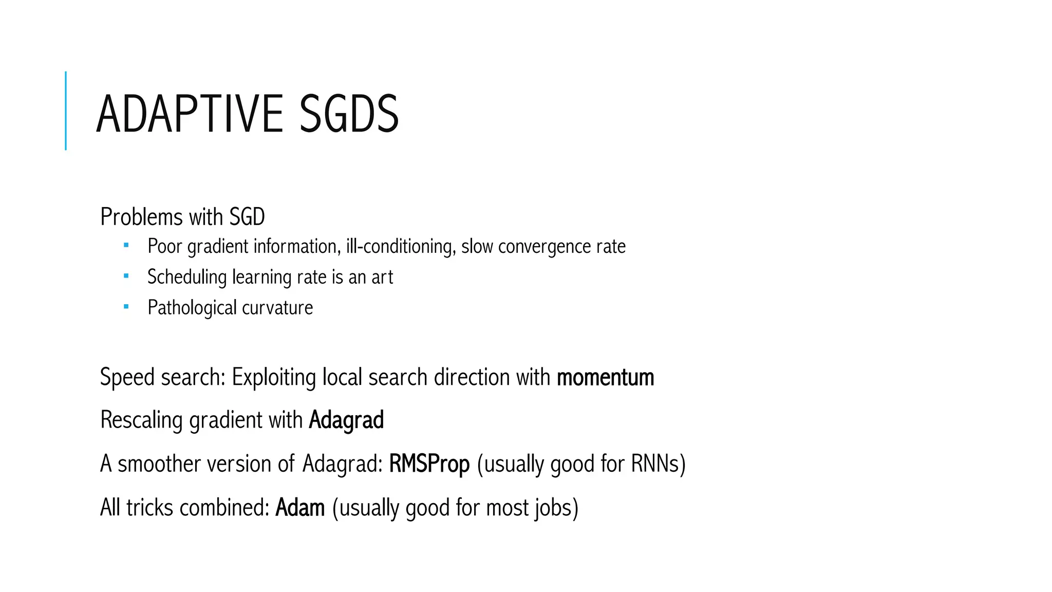 ADAPTIVE SGDS
 Problems with SGD
­  Poor gradient information, ill-conditioning, slow convergence rate
­  Scheduling learning rate is an art
­  Pathological curvature
 Speed search: Exploiting local search direction with momentum
 Rescaling gradient with Adagrad
 A smoother version of Adagrad: RMSProp (usually good for RNNs)
 All tricks combined: Adam (usually good for most jobs)
 