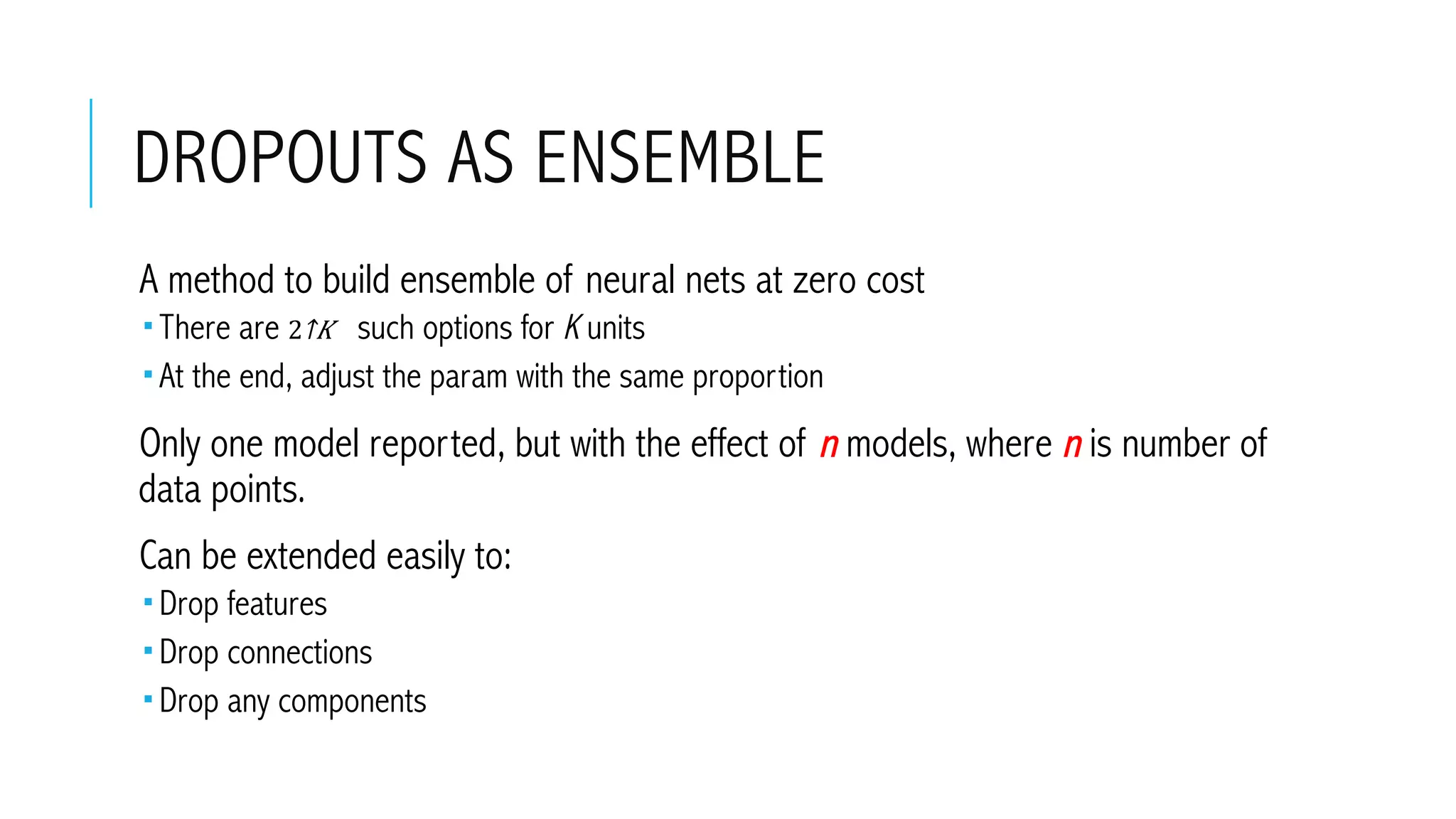 DROPOUTS AS ENSEMBLE
 A method to build ensemble of neural nets at zero cost
­ There are ​2↑𝐾  such options for K units
­ At the end, adjust the param with the same proportion
 Only one model reported, but with the effect of n models, where n is number of
data points.
 Can be extended easily to:
­ Drop features
­ Drop connections
­ Drop any components
 