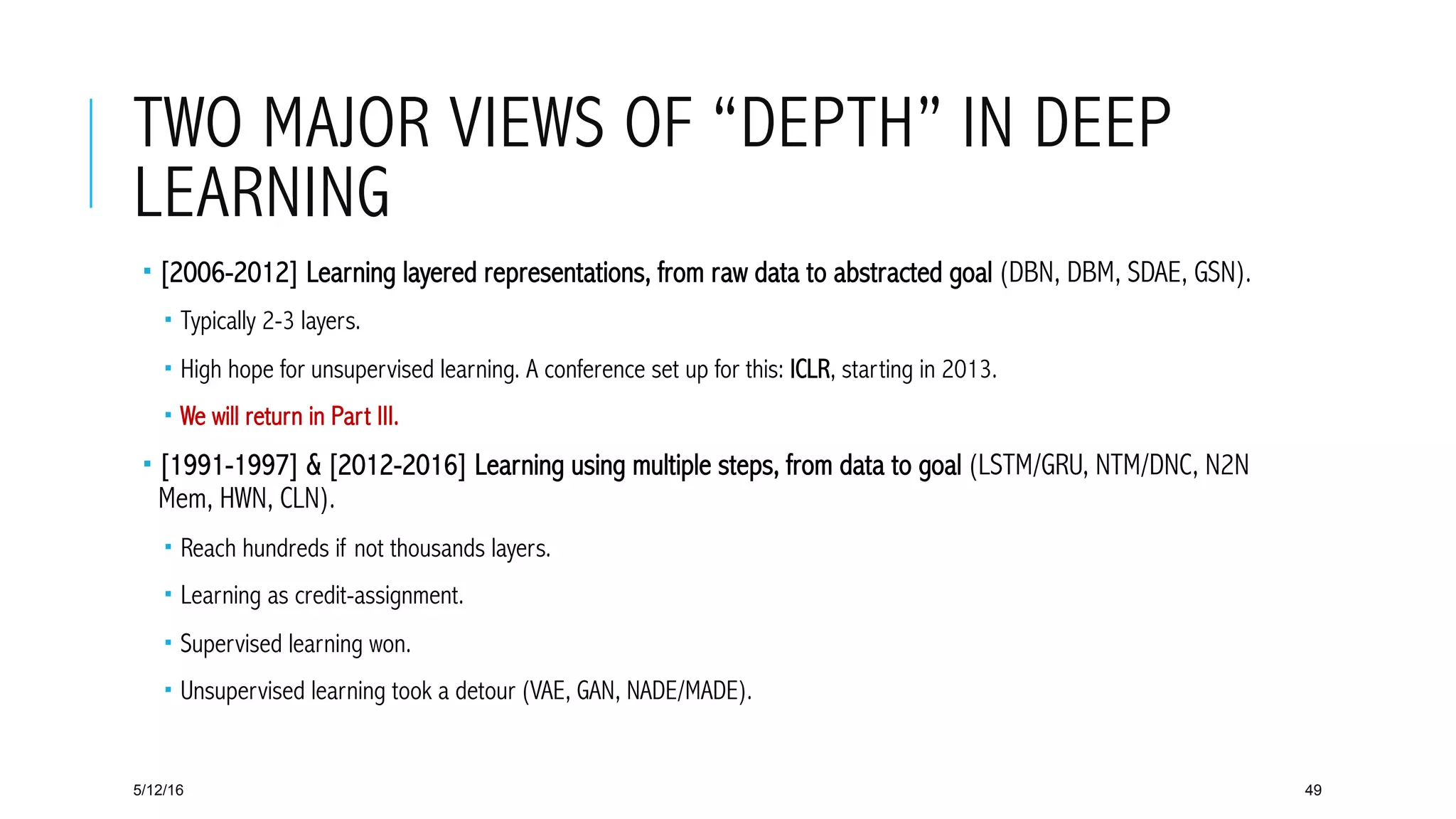 TWO MAJOR VIEWS OF “DEPTH” IN DEEP
LEARNING
­ [2006-2012] Learning layered representations, from raw data to abstracted goal (DBN, DBM, SDAE, GSN).
­  Typically 2-3 layers.
­  High hope for unsupervised learning. A conference set up for this: ICLR, starting in 2013.
­  We will return in Part III.
­ [1991-1997] & [2012-2016] Learning using multiple steps, from data to goal (LSTM/GRU, NTM/DNC, N2N
Mem, HWN, CLN).
­  Reach hundreds if not thousands layers.
­  Learning as credit-assignment.
­  Supervised learning won.
­  Unsupervised learning took a detour (VAE, GAN, NADE/MADE).
5/12/16 49
 