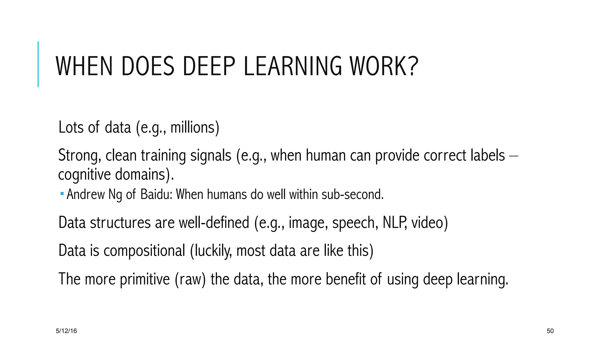 WHEN DOES DEEP LEARNING WORK?
 Lots of data (e.g., millions)
 Strong, clean training signals (e.g., when human can provide correct labels –
cognitive domains).
­ Andrew Ng of Baidu: When humans do well within sub-second.
 Data structures are well-defined (e.g., image, speech, NLP, video)
 Data is compositional (luckily, most data are like this)
 The more primitive (raw) the data, the more benefit of using deep learning.
5/12/16 50
 
