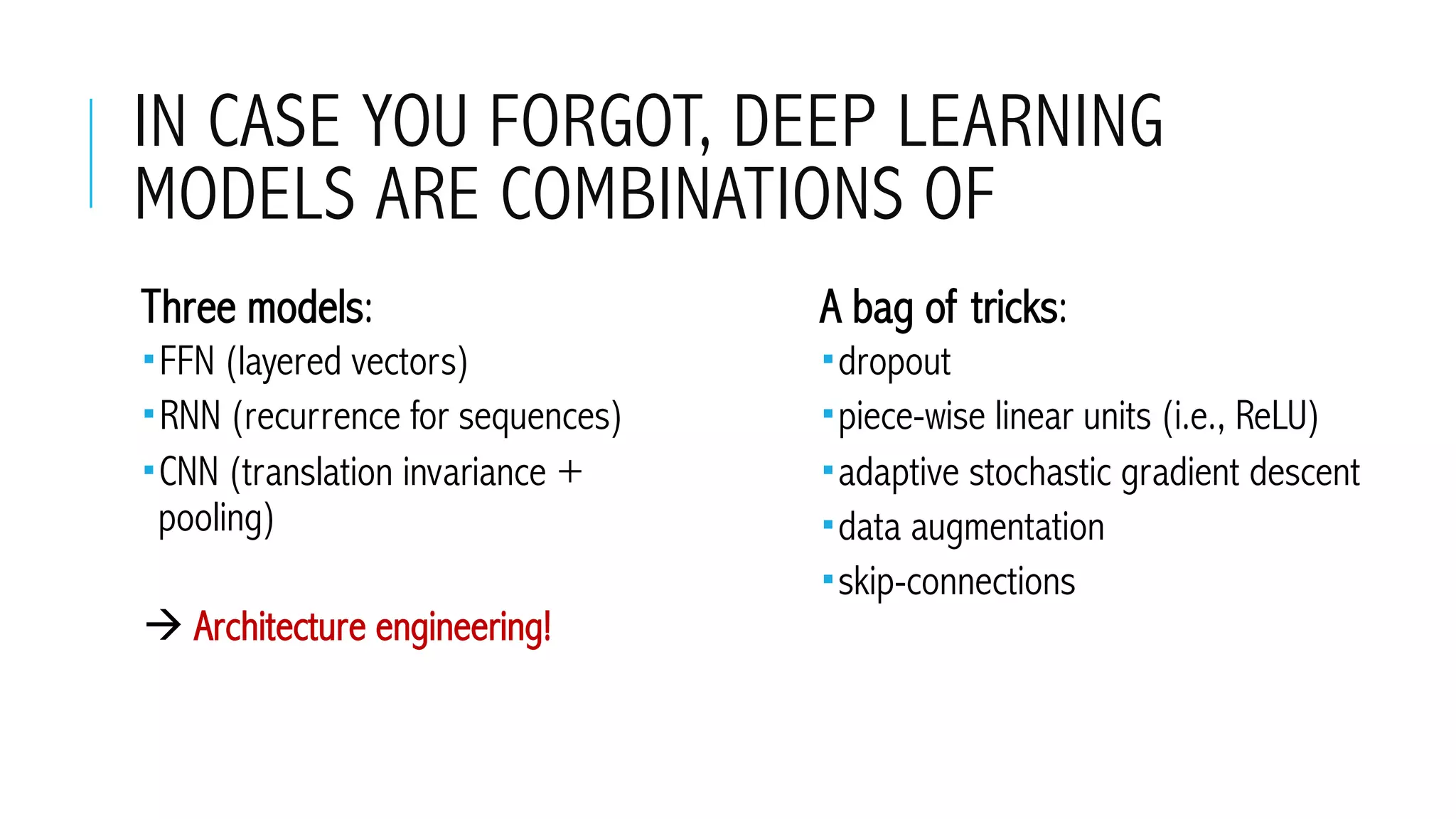 IN CASE YOU FORGOT, DEEP LEARNING
MODELS ARE COMBINATIONS OF
 Three models:
­ FFN (layered vectors)
­ RNN (recurrence for sequences)
­ CNN (translation invariance +
pooling)
à Architecture engineering!
 A bag of tricks:
­ dropout
­ piece-wise linear units (i.e., ReLU)
­ adaptive stochastic gradient descent
­ data augmentation
­ skip-connections
 