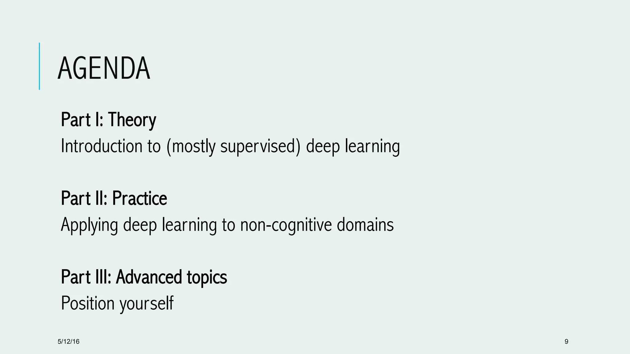 AGENDA
 Part I: Theory
 Introduction to (mostly supervised) deep learning
 Part II: Practice
 Applying deep learning to non-cognitive domains
 Part III: Advanced topics
 Position yourself
5/12/16 9
 