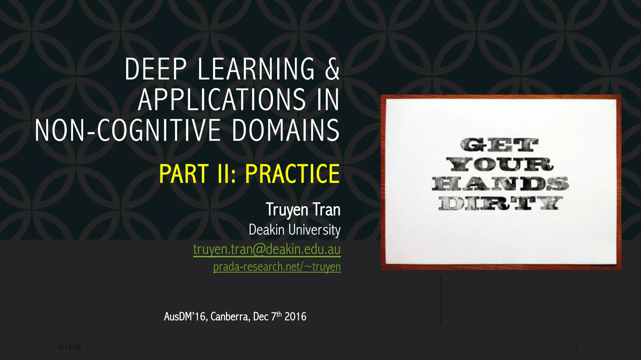 DEEP LEARNING &
APPLICATIONS IN
NON-COGNITIVE DOMAINS
PART II: PRACTICE
5/12/16 1
Truyen Tran
Deakin University
truyen.tran@deakin.edu.au
prada-research.net/~truyen
AusDM’16, Canberra, Dec 7th 2016
 