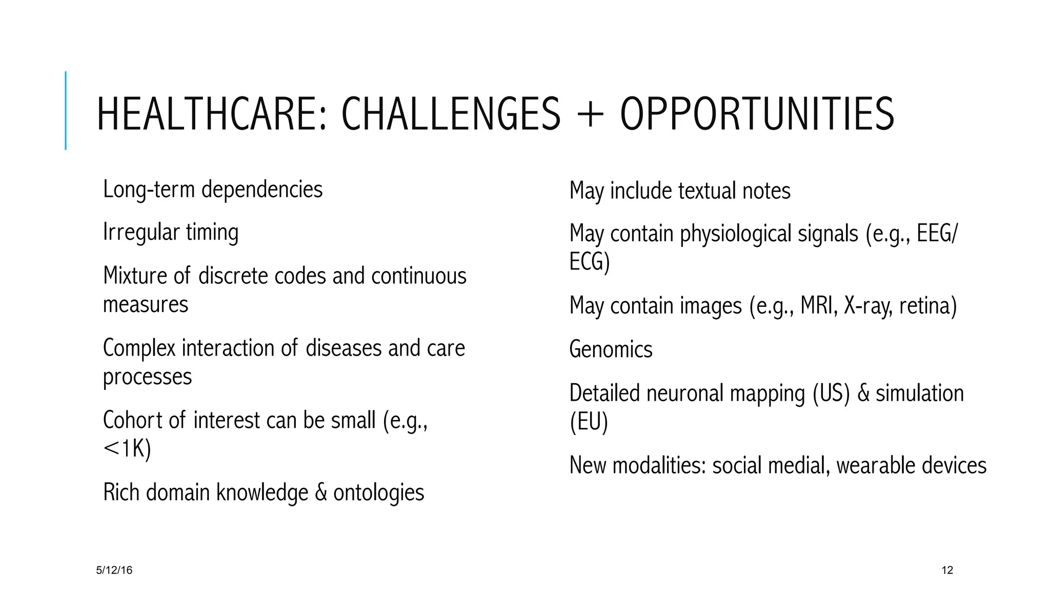 HEALTHCARE: CHALLENGES + OPPORTUNITIES
 Long-term dependencies
 Irregular timing
 Mixture of discrete codes and continuous
measures
 Complex interaction of diseases and care
processes
 Cohort of interest can be small (e.g.,
<1K)
 Rich domain knowledge & ontologies
5/12/16 12
 May include textual notes
 May contain physiological signals (e.g., EEG/
ECG)
 May contain images (e.g., MRI, X-ray, retina)
 Genomics
 Detailed neuronal mapping (US) & simulation
(EU)
 New modalities: social medial, wearable devices
 