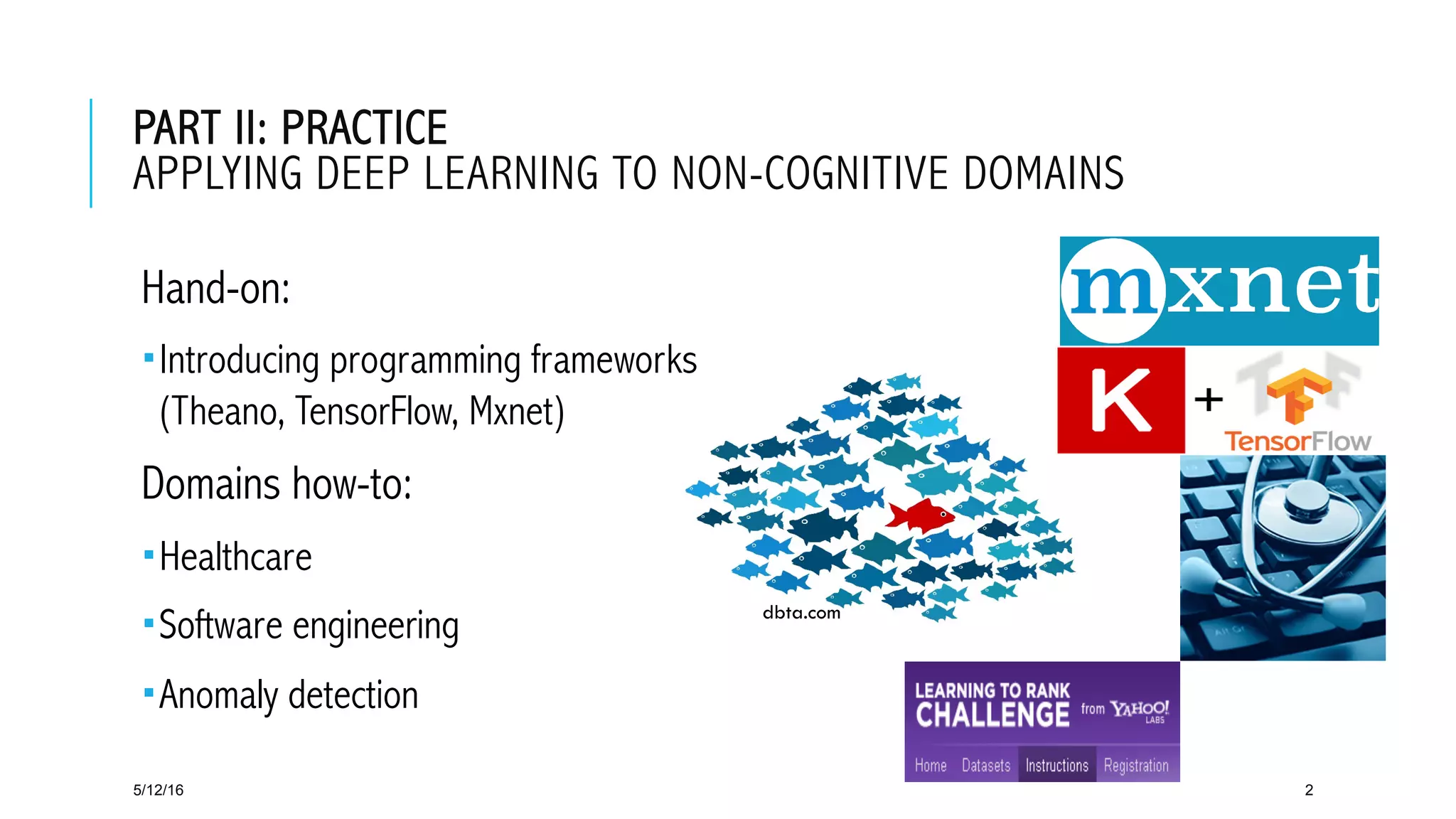 dbta.com
PART II: PRACTICE
APPLYING DEEP LEARNING TO NON-COGNITIVE DOMAINS
 Hand-on:
­ Introducing programming frameworks
(Theano, TensorFlow, Mxnet)
 Domains how-to:
­ Healthcare
­ Software engineering
­ Anomaly detection
5/12/16 2
 
