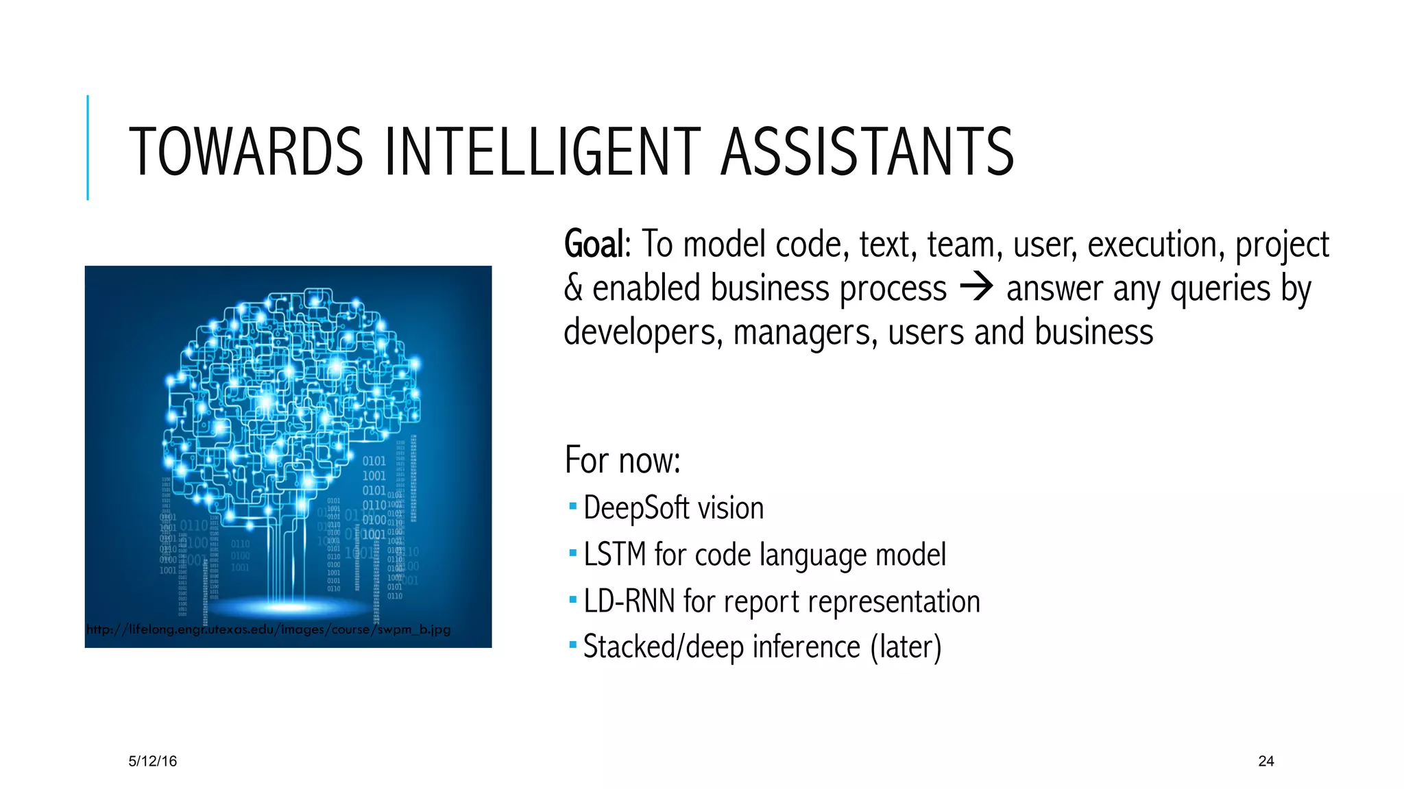 TOWARDS INTELLIGENT ASSISTANTS
 Goal: To model code, text, team, user, execution, project
& enabled business process à answer any queries by
developers, managers, users and business
 For now:
­ DeepSoft vision
­ LSTM for code language model
­ LD-RNN for report representation
­ Stacked/deep inference (later)
5/12/16 24
http://lifelong.engr.utexas.edu/images/course/swpm_b.jpg
 