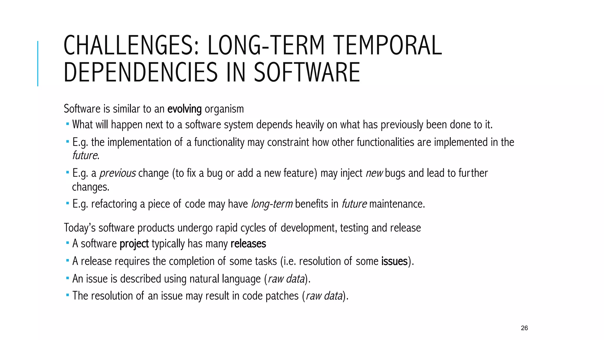 CHALLENGES: LONG-TERM TEMPORAL
DEPENDENCIES IN SOFTWARE
 Software is similar to an evolving organism
­ What will happen next to a software system depends heavily on what has previously been done to it.
­ E.g. the implementation of a functionality may constraint how other functionalities are implemented in the
future.
­ E.g. a previous change (to fix a bug or add a new feature) may inject new bugs and lead to further
changes.
­ E.g. refactoring a piece of code may have long-term benefits in future maintenance.
 Today’s software products undergo rapid cycles of development, testing and release
­ A software project typically has many releases
­ A release requires the completion of some tasks (i.e. resolution of some issues).
­ An issue is described using natural language (raw data).
­ The resolution of an issue may result in code patches (raw data).
26
 