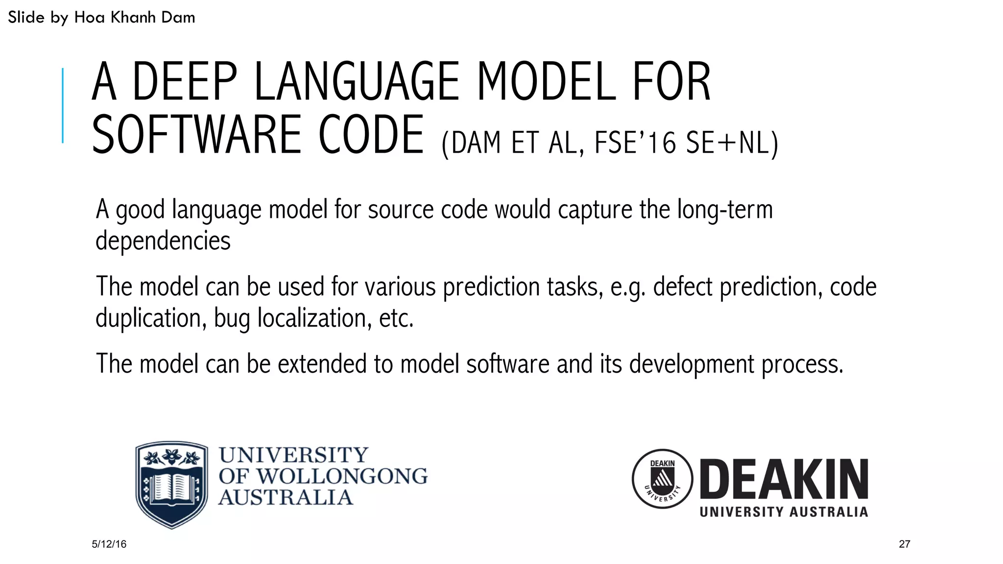 A DEEP LANGUAGE MODEL FOR
SOFTWARE CODE (DAM ET AL, FSE’16 SE+NL)
 A good language model for source code would capture the long-term
dependencies
 The model can be used for various prediction tasks, e.g. defect prediction, code
duplication, bug localization, etc.
 The model can be extended to model software and its development process.
5/12/16 27
Slide by Hoa Khanh Dam
 