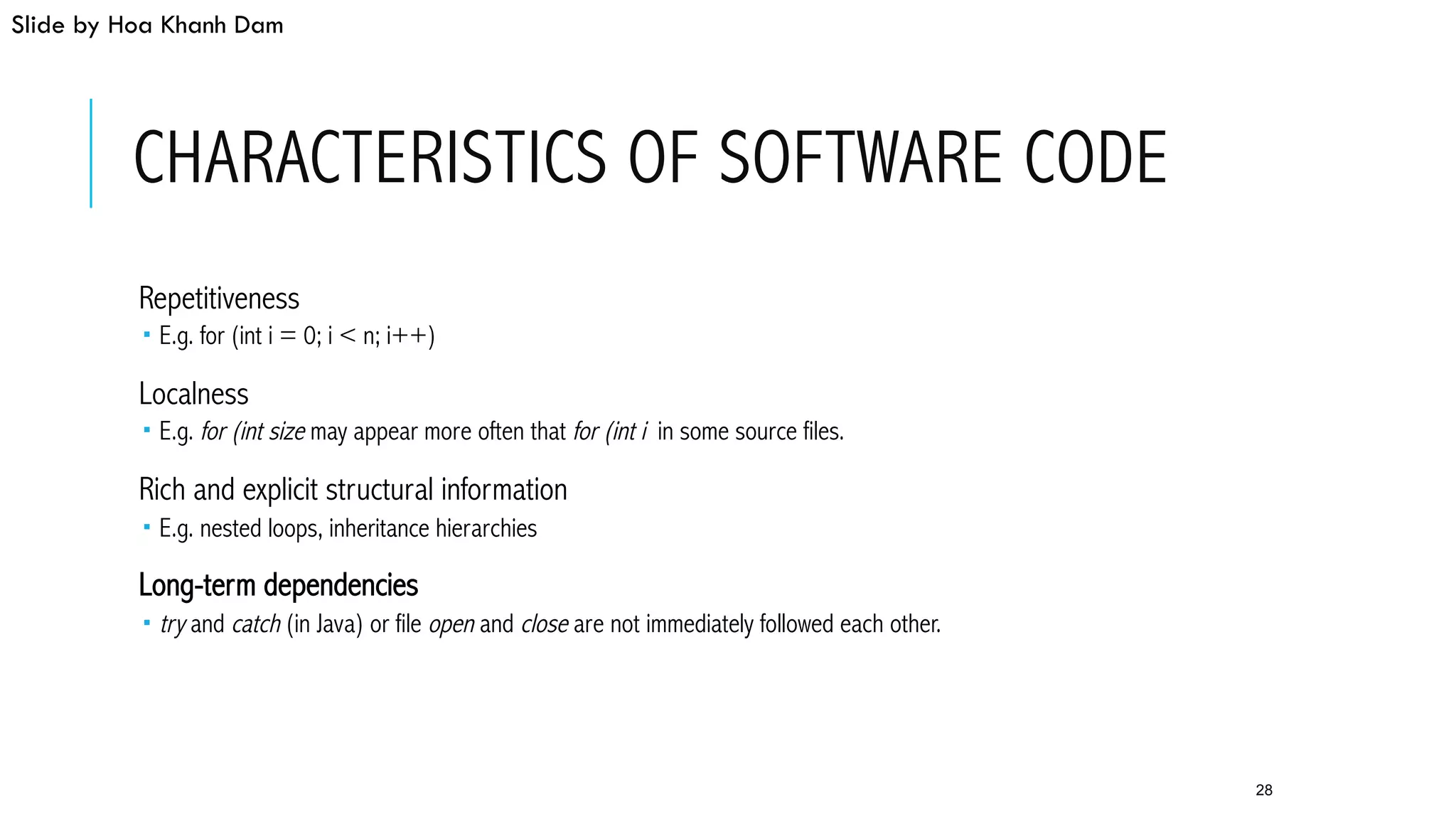 CHARACTERISTICS OF SOFTWARE CODE
 Repetitiveness
­  E.g. for (int i = 0; i < n; i++)
 Localness
­  E.g. for (int size may appear more often that for (int i in some source files.
 Rich and explicit structural information
­  E.g. nested loops, inheritance hierarchies
 Long-term dependencies
­  try and catch (in Java) or file open and close are not immediately followed each other.
28
Slide by Hoa Khanh Dam
 