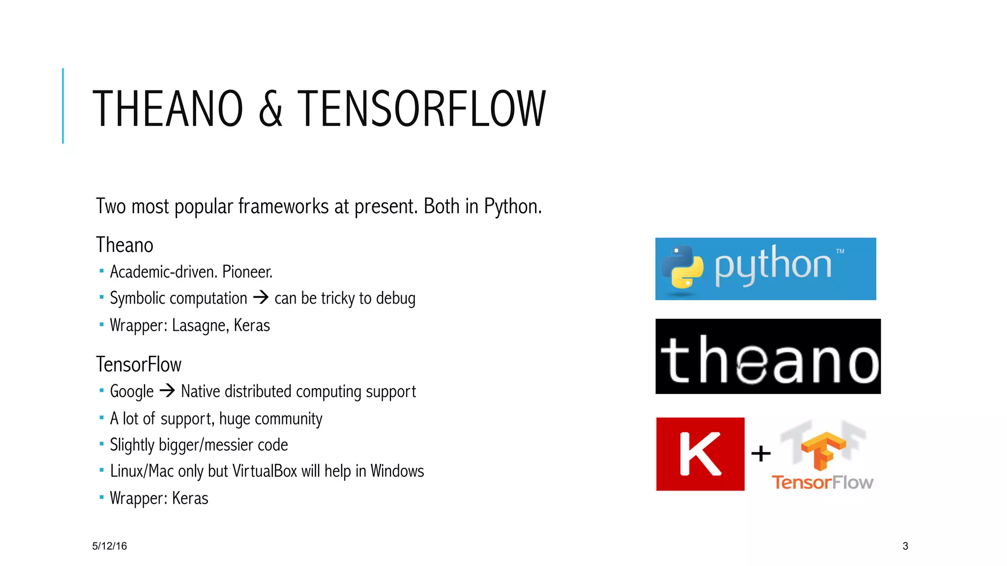 THEANO & TENSORFLOW
 Two most popular frameworks at present. Both in Python.
 Theano
­  Academic-driven. Pioneer.
­  Symbolic computation à can be tricky to debug
­  Wrapper: Lasagne, Keras
 TensorFlow
­  Google à Native distributed computing support
­  A lot of support, huge community
­  Slightly bigger/messier code
­  Linux/Mac only but VirtualBox will help in Windows
­  Wrapper: Keras
5/12/16 3
 