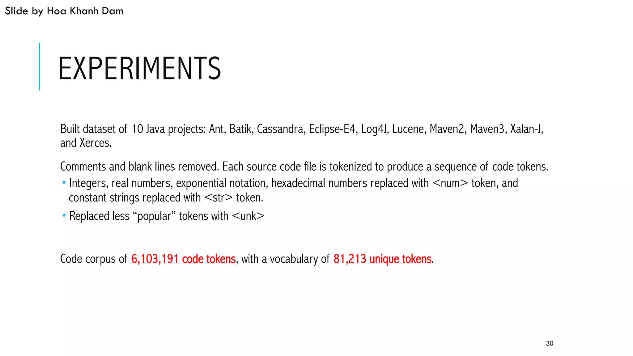 EXPERIMENTS
 Built dataset of 10 Java projects: Ant, Batik, Cassandra, Eclipse-E4, Log4J, Lucene, Maven2, Maven3, Xalan-J,
and Xerces.
 Comments and blank lines removed. Each source code file is tokenized to produce a sequence of code tokens.
­ Integers, real numbers, exponential notation, hexadecimal numbers replaced with <num> token, and
constant strings replaced with <str> token.
­ Replaced less “popular” tokens with <unk>
 Code corpus of 6,103,191 code tokens, with a vocabulary of 81,213 unique tokens.
30
Slide by Hoa Khanh Dam
 