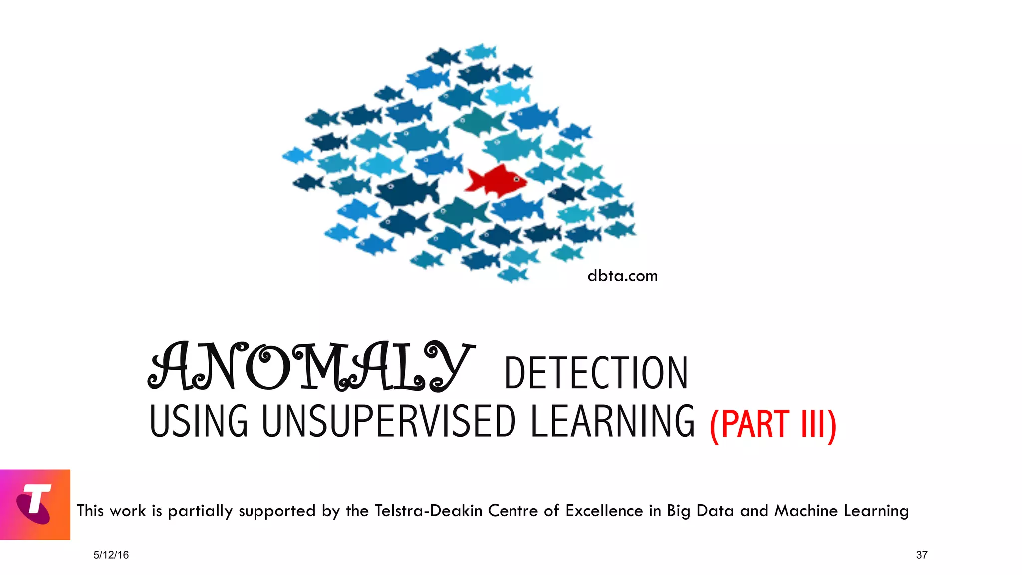 ANOMALY DETECTION
USING UNSUPERVISED LEARNING (PART III)
5/12/16 37
dbta.com
This work is partially supported by the Telstra-Deakin Centre of Excellence in Big Data and Machine Learning
 