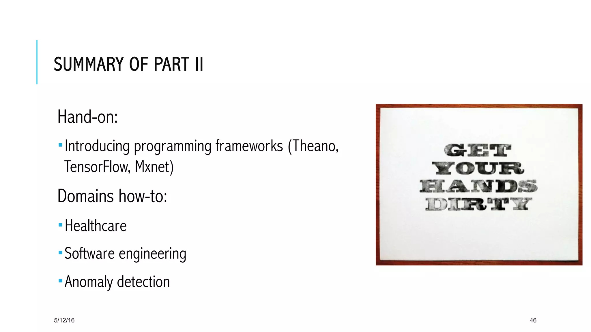 SUMMARY OF PART II
 Hand-on:
­ Introducing programming frameworks (Theano,
TensorFlow, Mxnet)
 Domains how-to:
­ Healthcare
­ Software engineering
­ Anomaly detection
5/12/16 46
 