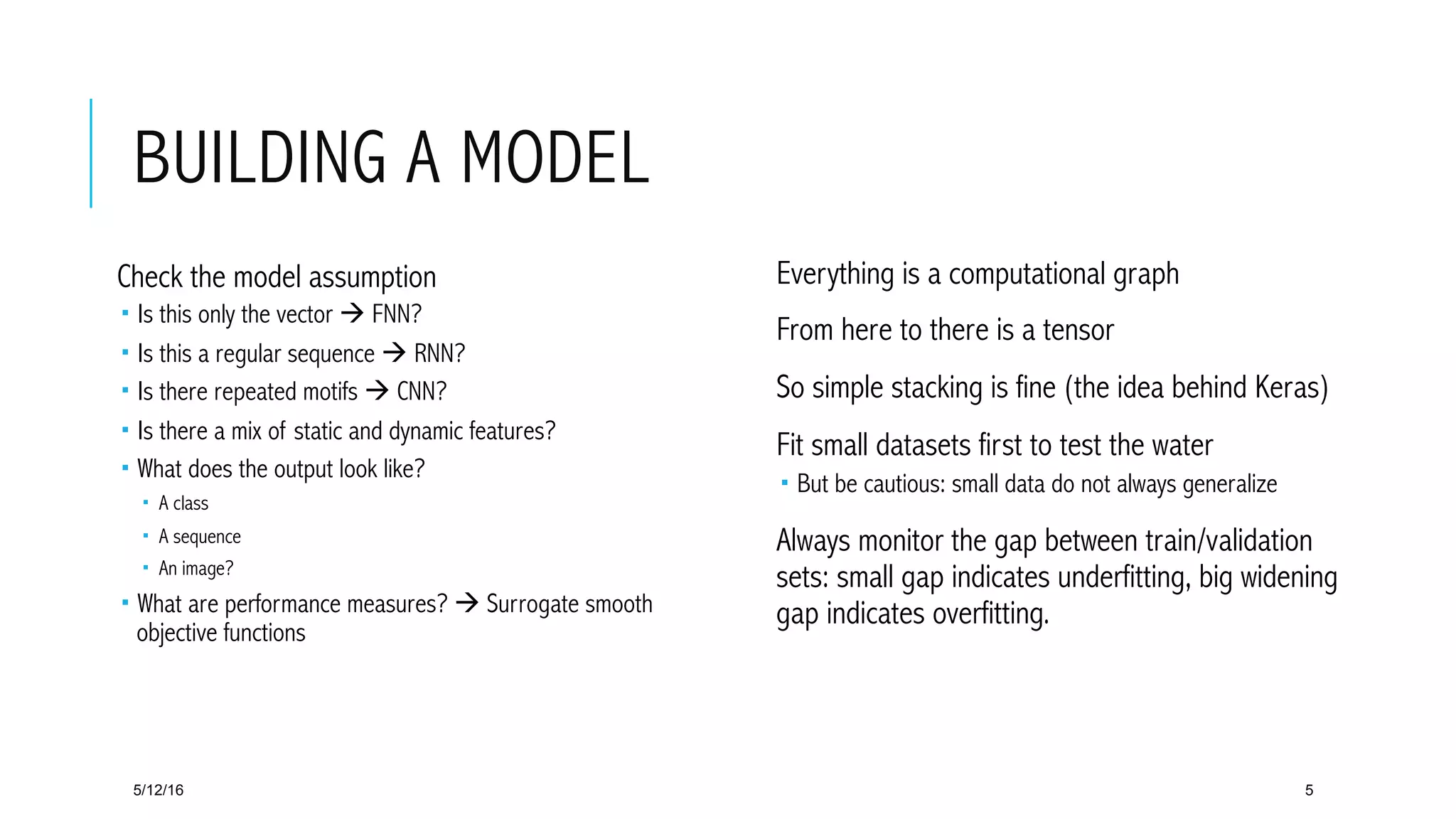 BUILDING A MODEL
 Everything is a computational graph
 From here to there is a tensor
 So simple stacking is fine (the idea behind Keras)
 Fit small datasets first to test the water
­  But be cautious: small data do not always generalize
 Always monitor the gap between train/validation
sets: small gap indicates underfitting, big widening
gap indicates overfitting.
5/12/16 5
 Check the model assumption
­  Is this only the vector à FNN?
­  Is this a regular sequence à RNN?
­  Is there repeated motifs à CNN?
­  Is there a mix of static and dynamic features?
­  What does the output look like?
­  A class
­  A sequence
­  An image?
­  What are performance measures? à Surrogate smooth
objective functions
 
