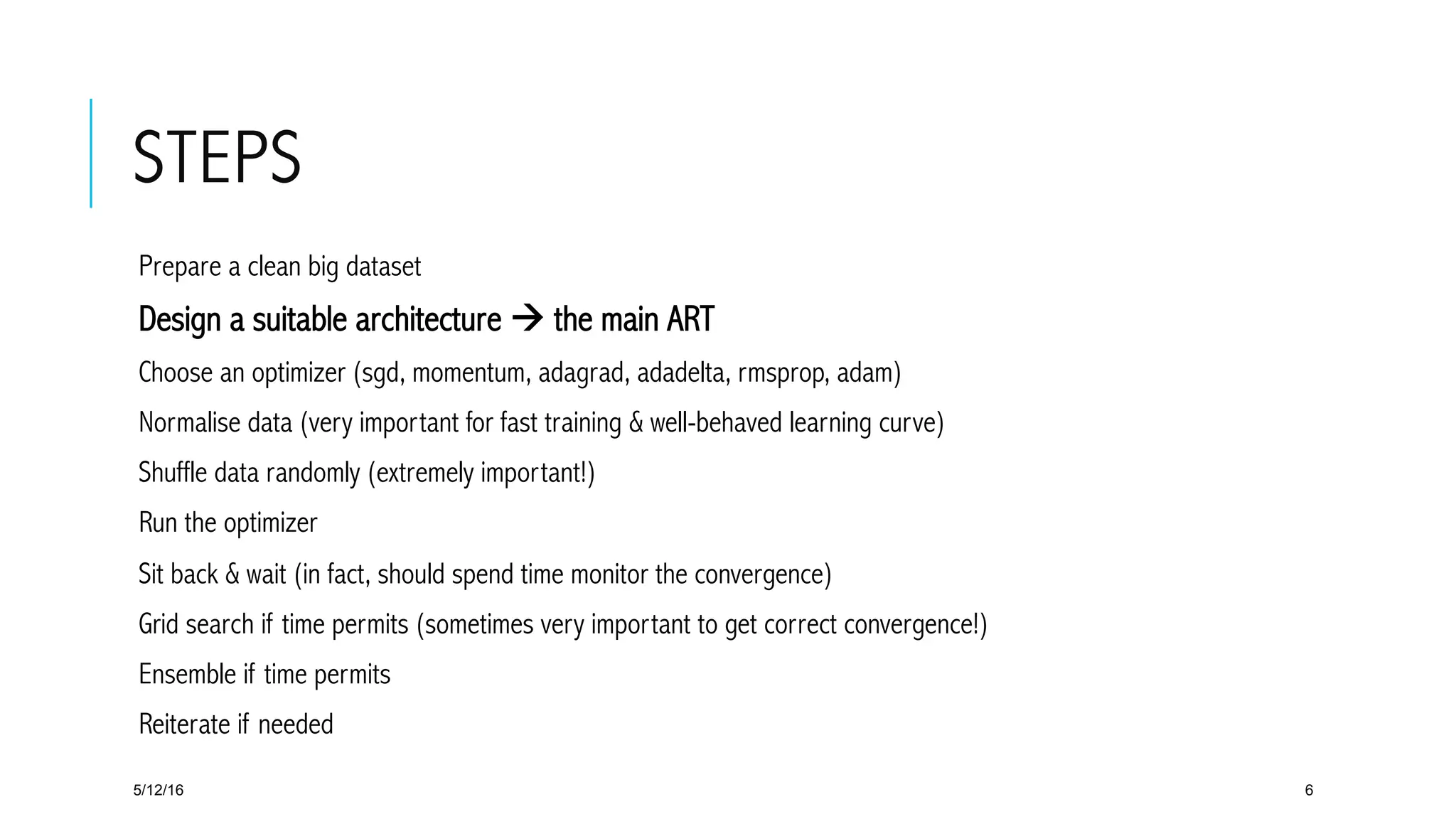 STEPS
 Prepare a clean big dataset
 Design a suitable architecture à the main ART
 Choose an optimizer (sgd, momentum, adagrad, adadelta, rmsprop, adam)
 Normalise data (very important for fast training & well-behaved learning curve)
 Shuffle data randomly (extremely important!)
 Run the optimizer
 Sit back & wait (in fact, should spend time monitor the convergence)
 Grid search if time permits (sometimes very important to get correct convergence!)
 Ensemble if time permits
 Reiterate if needed
5/12/16 6
 