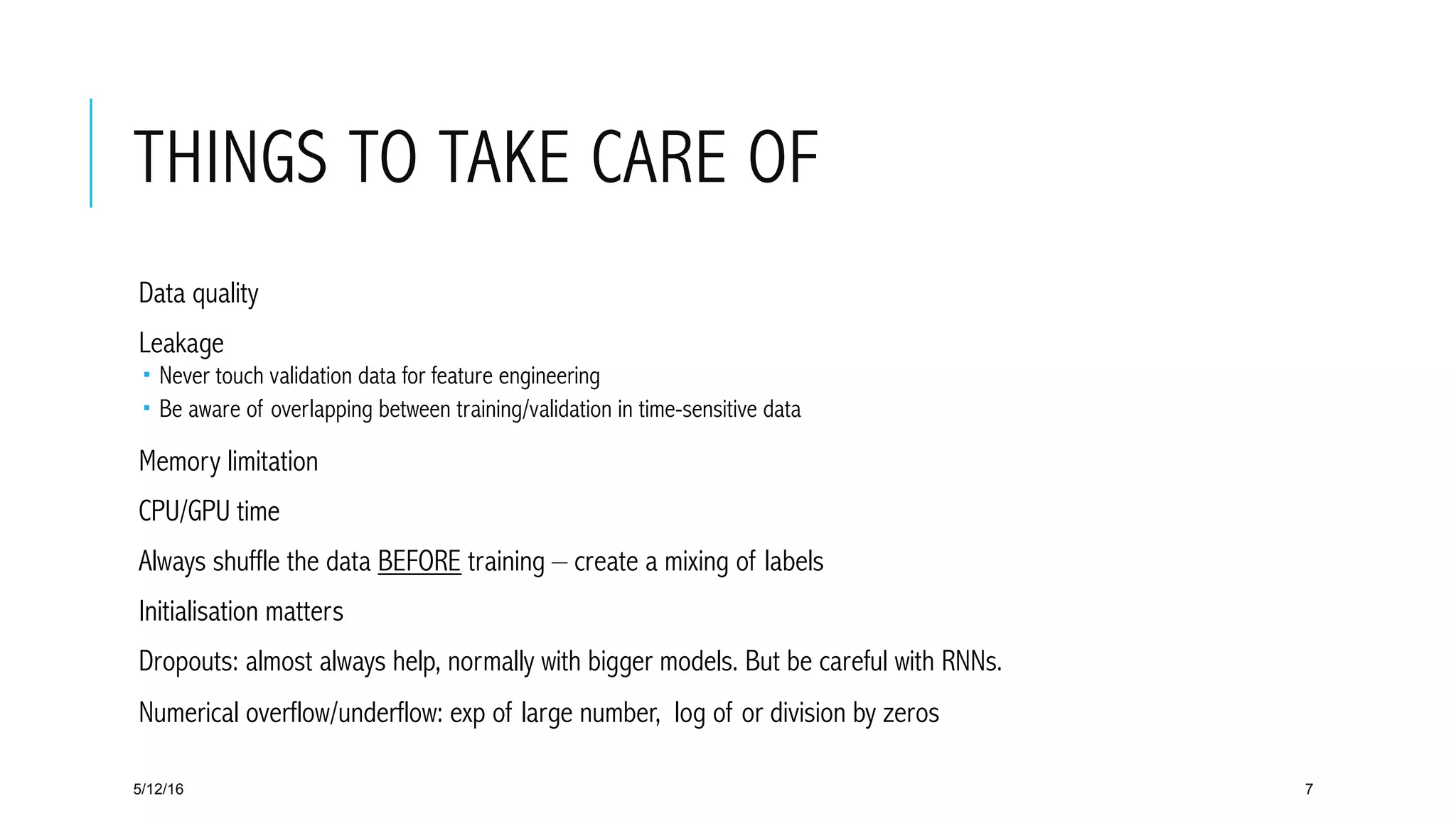 THINGS TO TAKE CARE OF
 Data quality
 Leakage
­  Never touch validation data for feature engineering
­  Be aware of overlapping between training/validation in time-sensitive data
 Memory limitation
 CPU/GPU time
 Always shuffle the data BEFORE training – create a mixing of labels
 Initialisation matters
 Dropouts: almost always help, normally with bigger models. But be careful with RNNs.
 Numerical overflow/underflow: exp of large number, log of or division by zeros
5/12/16 7
 