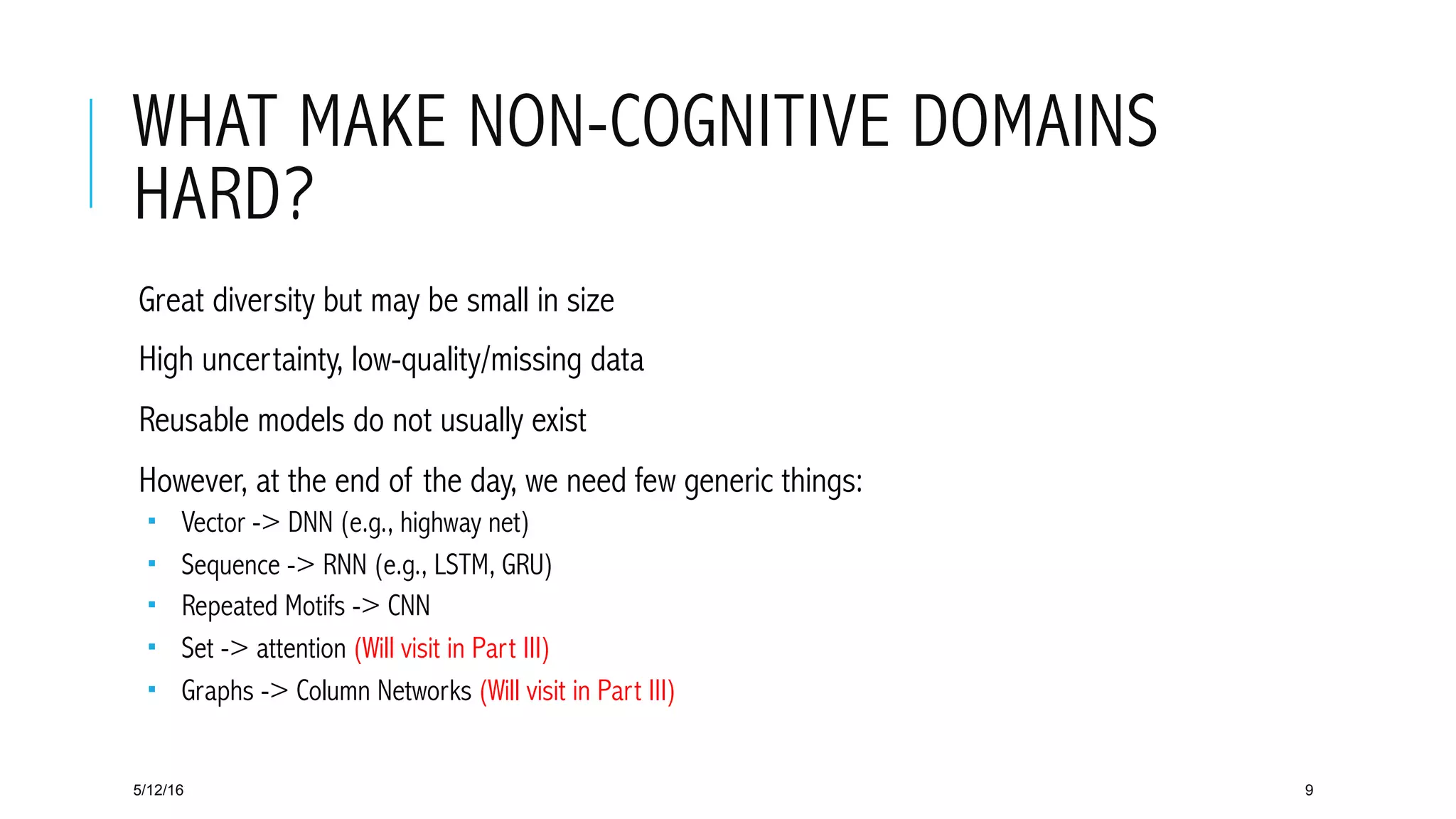 WHAT MAKE NON-COGNITIVE DOMAINS
HARD?
 Great diversity but may be small in size
 High uncertainty, low-quality/missing data
 Reusable models do not usually exist
 However, at the end of the day, we need few generic things:
­  Vector -> DNN (e.g., highway net)
­  Sequence -> RNN (e.g., LSTM, GRU)
­  Repeated Motifs -> CNN
­  Set -> attention (Will visit in Part III)
­  Graphs -> Column Networks (Will visit in Part III)
5/12/16 9
 