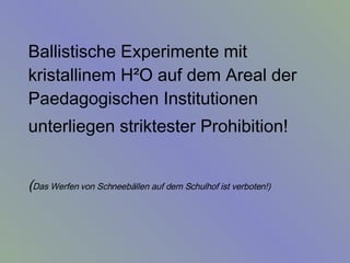 Ballistische Experimente mit kristallinem H²O auf dem Areal der Paedagogischen Institutionen unterliegen striktester Prohibition!   ( Das Werfen von Schneebällen auf dem Schulhof ist verboten!)   