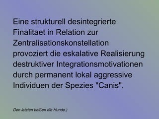 Eine strukturell desintegrierte Finalitaet in Relation zur Zentralisationskonstellation provoziert die eskalative Realisierung destruktiver Integrationsmotivationen durch permanent lokal aggressive Individuen der Spezies "Canis".  Den letzten beißen die Hunde.)   