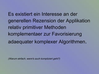 Es existiert ein Interesse an der generellen Rezension der Applikation relativ primitiver Methoden komplementaer zur Favorisierung adaequater komplexer Algorithmen .  (Warum einfach, wenn's auch kompliziert geht?)   