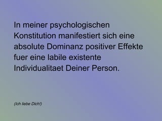 In meiner psychologischen Konstitution manifestiert sich eine absolute Dominanz positiver Effekte fuer eine labile existente Individualitaet Deiner Person.  (Ich liebe Dich!)   