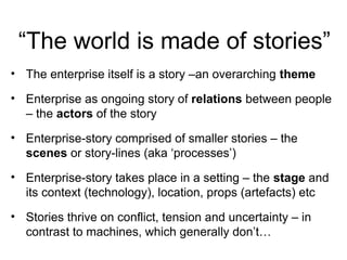 “The world is made of stories”
• The enterprise itself is a story –an overarching theme
• Enterprise as ongoing story of relations between people
– the actors of the story
• Enterprise-story comprised of smaller stories – the
scenes or story-lines (aka ‘processes’)
• Enterprise-story takes place in a setting – the stage and
its context (technology), location, props (artefacts) etc
• Stories thrive on conflict, tension and uncertainty – in
contrast to machines, which generally don’t…
 